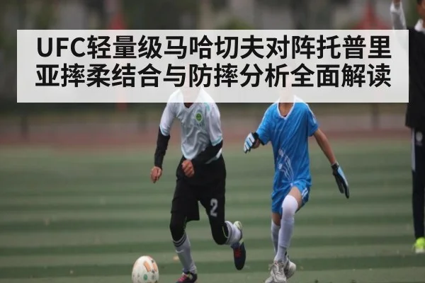 UFC轻量级马哈切夫对阵托普里亚摔柔结合与防摔分析全面解读