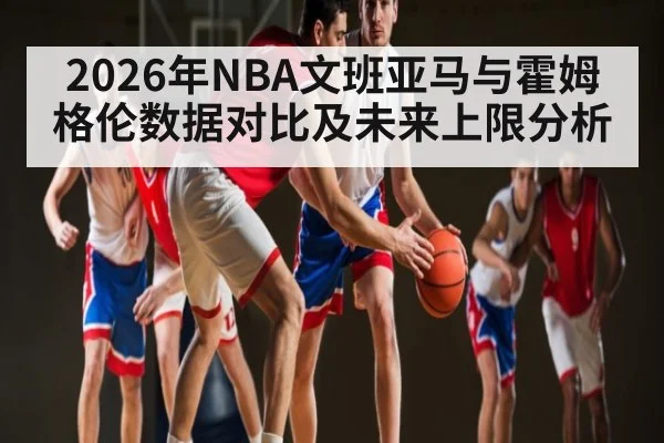 2026年NBA文班亚马与霍姆格伦数据对比及未来上限分析