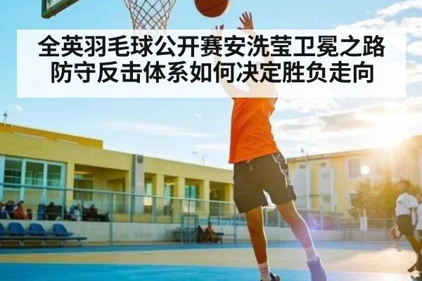 全英羽毛球公开赛安洗莹卫冕之路防守反击体系如何决定胜负走向